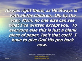 He was right there, as He always is with all His children.  Oh, by the way, Mom, no one else can see what I've written except you.  To everyone else this is just a blank piece of paper. Isn't that cool?  I have to give God His pen back now.   10/19/11 aimkaam : creating success for you!  www.aimkaam.com   www.urpromoter.net   