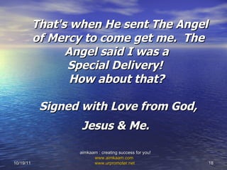   That's when He sent The Angel of Mercy to come get me.  The Angel said I was a  Special Delivery!   How about that?  Signed with Love from God, Jesus & Me.   10/19/11 aimkaam : creating success for you!  www.aimkaam.com   www.urpromoter.net   
