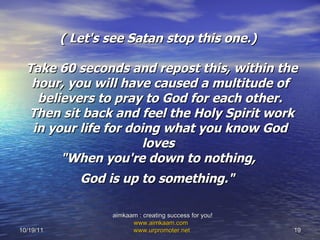 ( Let's see Satan stop this one.)   Take 60 seconds and repost this, within the hour, you will have caused a multitude of believers to pray to God for each other.  Then sit back and feel the Holy Spirit work in your life for doing what you know God loves  "When you're down to nothing,  God is up to something."   10/19/11 aimkaam : creating success for you!  www.aimkaam.com   www.urpromoter.net   