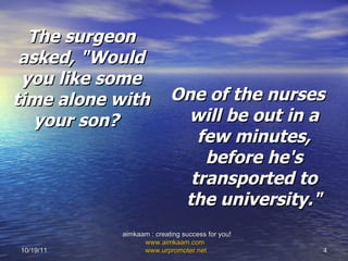 The surgeon asked,   "Would you like some time alone with your son?   One of the nurses will be out in a few minutes, before he's transported to the university." 10/19/11 aimkaam : creating success for you!  www.aimkaam.com   www.urpromoter.net   