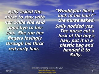 Sally asked the nurse to stay with her while she said good bye to her son.  She ran her fingers lovingly through his thick red curly hair.   "Would you like a lock of his hair?" the nurse asked.  Sally nodded yes.  The nurse cut a lock of the boy's hair, put it in a plastic bag and handed it to Sally.  10/19/11 aimkaam : creating success for you!  www.aimkaam.com   www.urpromoter.net   