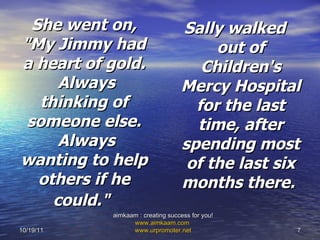 She went on, "My Jimmy had a heart of gold.  Always thinking of someone else.  Always wanting to help others if he could."   Sally walked out of Children's Mercy Hospital for the last time, after spending most of the last six months there.  10/19/11 aimkaam : creating success for you!  www.aimkaam.com   www.urpromoter.net   