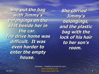 She put the bag with Jimmy's belongings on the seat beside her in the car.  The drive home was difficult.  It was even harder to enter the empty house.   She carried Jimmy's belongings, and the plastic bag with the lock of his hair to her son's room.  10/19/11 aimkaam : creating success for you!  www.aimkaam.com   www.urpromoter.net   
