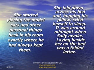 She started placing the model cars and other personal things back in his room exactly where he had always kept them.   She laid down across his bed and, hugging his pillow, cried herself to sleep.  It was around midnight when Sally awoke.  Laying beside her on the bed was a folded letter.   10/19/11 aimkaam : creating success for you!  www.aimkaam.com   www.urpromoter.net   