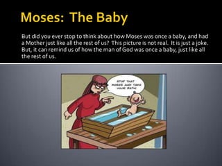 Moses:  The BabyBut did you ever stop to think about how Moses was once a baby, and had a Mother just like all the rest of us?  This picture is not real.  It is just a joke.  But, it can remind us of how the man of God was once a baby, just like all the rest of us.