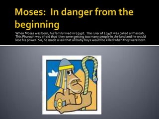 Moses:  In danger from the beginningWhen Moses was born, his family lived in Egypt.  The ruler of Egypt was called a Pharoah.  This Pharoah was afraid that  they were getting too many people in the land and he would lose his power.  So, he made a law that all baby boys would be killed when they were born.
