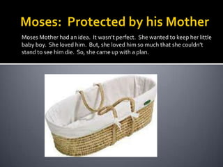 Moses:  Protected by his MotherMoses Mother had an idea.  It wasn’t perfect.  She wanted to keep her little baby boy.  She loved him.  But, she loved him so much that she couldn’t stand to see him die.  So, she came up with a plan.