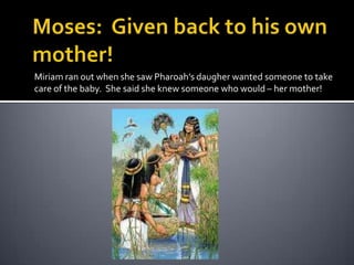 Moses:  Given back to his own mother!Miriam ran out when she saw Pharoah’sdaugher wanted someone to take care of the baby.  She said she knew someone who would – her mother!