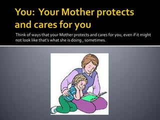 You:  Your Mother protects and cares for youThink of ways that your Mother protects and cares for you, even if it might not look like that’s what she is doing , sometimes.