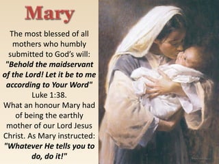 The most blessed of all
mothers who humbly
submitted to God’s will:
"Behold the maidservant
of the Lord! Let it be to me
according to Your Word"
Luke 1:38.
What an honour Mary had
of being the earthly
mother of our Lord Jesus
Christ. As Mary instructed:
"Whatever He tells you to
do, do it!"
 