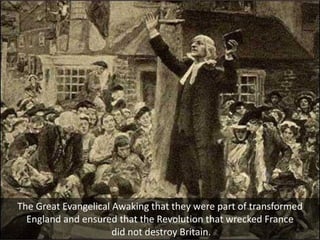 The Great Evangelical Awaking that they were part of transformed
England and ensured that the Revolution that wrecked France
did not destroy Britain.
 