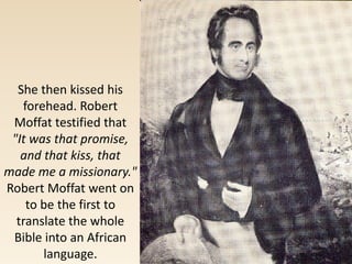 She then kissed his
forehead. Robert
Moffat testified that
"It was that promise,
and that kiss, that
made me a missionary."
Robert Moffat went on
to be the first to
translate the whole
Bible into an African
language.
 