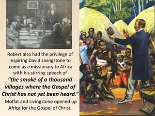 Robert also had the privilege of
inspiring David Livingstone to
come as a missionary to Africa
with his stirring speech of
"the smoke of a thousand
villages where the Gospel of
Christ has not yet been heard.“
Moffat and Livingstone opened up
Africa for the Gospel of Christ.
 