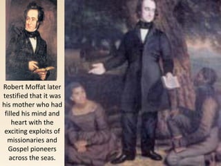 Robert Moffat later
testified that it was
his mother who had
filled his mind and
heart with the
exciting exploits of
missionaries and
Gospel pioneers
across the seas.
 