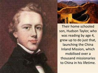 Their home schooled
son, Hudson Taylor, who
was reading by age 4,
grew up to do just that,
launching the China
Inland Mission, which
mobilised over a
thousand missionaries
to China in his lifetime.
 