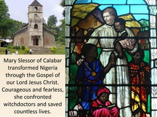Mary Slessor of Calabar
transformed Nigeria
through the Gospel of
our Lord Jesus Christ.
Courageous and fearless,
she confronted
witchdoctors and saved
countless lives.
 
