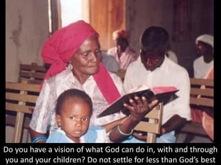 Do you have a vision of what God can do in, with and through
you and your children? Do not settle for less than God’s best
 