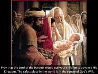 Pray that the Lord of the Harvest would use your children to advance His
Kingdom. The safest place in the world is in the centre of God’s Will.
 