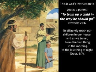 This is God’s instruction to
you as a parent:
"To train up a child in
the way he should go"
Proverbs 22:6.
To diligently teach our
children in our house,
and as we travel,
from the first thing
in the morning
to the last thing at night
(Deut. 6:7).
 