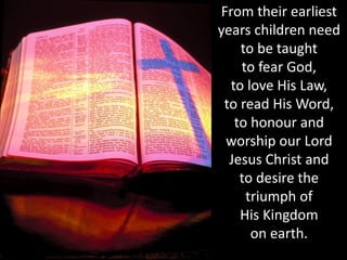 From their earliest
years children need
to be taught
to fear God,
to love His Law,
to read His Word,
to honour and
worship our Lord
Jesus Christ and
to desire the
triumph of
His Kingdom
on earth.
 