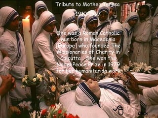  Click Tribute to Mother Teresa  1910-1997 She was a Roman Catholic nun born in Macedonia [Europe] who founded The Missionaries of Charity in Calcutta… She won the Nobel Peace Prize in 1979 for her humanitarian work 