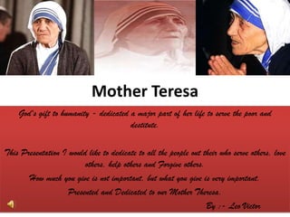 God's gift to humanity - dedicated a major part of her life to serve the poor and destitute.  This Presentation I would like to dedicate to all the people out their who serve others, love others, help others and Forgive others. How much you give is not important, but what you give is very important. Presented and Dedicated to our Mother Theresa.                                                                  By :- Leo Victor Mother Teresa 