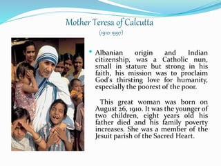 Mother Teresa of Calcutta
(1910-1997)
 Albanian origin and Indian
citizenship, was a Catholic nun,
small in stature but strong in his
faith, his mission was to proclaim
God's thirsting love for humanity,
especially the poorest of the poor.
This great woman was born on
August 26, 1910. It was the younger of
two children, eight years old his
father died and his family poverty
increases. She was a member of the
Jesuit parish of the Sacred Heart.
 