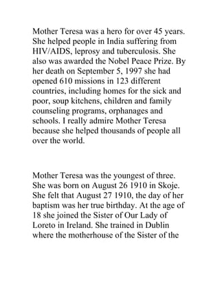 Mother Teresa was a hero for over 45 years.
She helped people in India suffering from
HIV/AIDS, leprosy and tuberculosis. She
also was awarded the Nobel Peace Prize. By
her death on September 5, 1997 she had
opened 610 missions in 123 different
countries, including homes for the sick and
poor, soup kitchens, children and family
counseling programs, orphanages and
schools. I really admire Mother Teresa
because she helped thousands of people all
over the world.



Mother Teresa was the youngest of three.
She was born on August 26 1910 in Skoje.
She felt that August 27 1910, the day of her
baptism was her true birthday. At the age of
18 she joined the Sister of Our Lady of
Loreto in Ireland. She trained in Dublin
where the motherhouse of the Sister of the
 