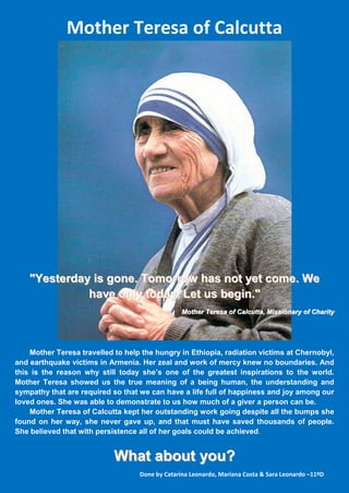 Mother Teresa of Calcutta




    "Yesterday is gone. Tomorrow has not yet come. We
              have only today. Let us begin."
                                                 Mother Teresa of Calcutta, Missionary of Charity




    Mother Teresa travelled to help the hungry in Ethiopia, radiation victims at Chernobyl,
and earthquake victims in Armenia. Her zeal and work of mercy knew no boundaries. And
this is the reason why still today she’s one of the greatest inspirations to the world.
Mother Teresa showed us the true meaning of a being human, the understanding and
sympathy that are required so that we can have a life full of happiness and joy among our
loved ones. She was able to demonstrate to us how much of a giver a person can be.
    Mother Teresa of Calcutta kept her outstanding work going despite all the bumps she
found on her way, she never gave up, and that must have saved thousands of people.
She believed that with persistence all of her goals could be achieved.


                            What about you?
                                   Done by Catarina Leonardo, Mariana Costa & Sara Leonardo –11ºD
 