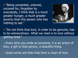 “ Being unwanted, unloved, uncared for, forgotten by everybody, I think that is a much greater hunger, a much greater poverty than the person who has nothing to eat.”  “ Do not think that love, in order to be genuine, has to be extraordinary. What we need is to love without getting tired.”  Every time you smile at someone, it is an action of love, a gift to that person, a beautiful thing.  Good works are links that form a chain of love.   