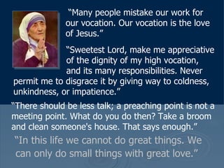 “ In this life we cannot do great things. We can only do small things with great love.”   “ Many people mistake our work for our vocation. Our vocation is the love of Jesus.”   “ Sweetest Lord, make me appreciative    of the dignity of my high vocation,      and its many responsibilities. Never permit me to disgrace it by giving way to coldness, unkindness, or impatience.”  “ There should be less talk; a preaching point is not a meeting point. What do you do then? Take a broom and clean someone's house. That says enough.”  
