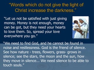 “ Words which do not give the light of Christ increase the darkness.”   “ Let us not be satisfied with just giving money. Money is not enough, money can be got, but they need your hearts to love them. So, spread your love everywhere you go.”  “ We need to find God, and he cannot be found in noise and restlessness. God is the friend of silence. See how nature - trees, flowers, grass- grows in silence; see the stars, the moon and the sun, how they move in silence... We need silence to be able to touch souls.”  