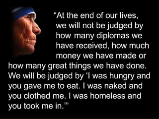   “ At the end of our lives,  we will not be judged by  how  many diplomas we  have received, how much  money we have made or how many great things we have done. We will be judged by ‘I was hungry and you gave me to eat. I was naked and you clothed me. I was homeless and you took me in.’”   ’” 