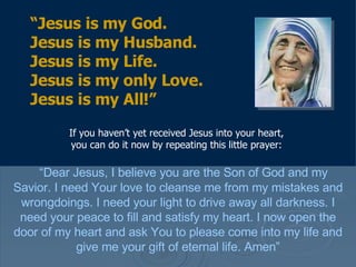 If you haven’t yet received Jesus into your heart, you can do it now by repeating this little prayer: “ Dear Jesus, I believe you are the Son of God and my Savior. I need Your love to cleanse me from my mistakes and wrongdoings. I need your light to drive away all darkness. I need your peace to fill and satisfy my heart. I now open the door of my heart and ask You to please come into my life and give me your gift of eternal life. Amen” “ Jesus is my God.  Jesus is my Husband.  Jesus is my Life.  Jesus is my only Love.  Jesus is my All!” 
