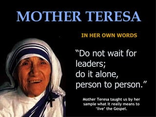 MOTHER TERESA IN HER OWN WORDS “ Do not wait for leaders;  do it alone,  person to person.”  Mother Teresa taught us by her sample what it really means to ‘live’ the Gospel. 