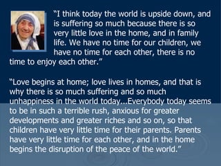 “ I think today the world is upside down, and  is suffering so much because there is so  very little love in the home, and in family  life. We have no time for our children, we  have no time for each other, there is no time to enjoy each other.”  “ Love begins at home; love lives in homes, and that is why there is so much suffering and so much unhappiness in the world today...Everybody today seems to be in such a terrible rush, anxious for greater developments and greater riches and so on, so that children have very little time for their parents. Parents have very little time for each other, and in the home begins the disruption of the peace of the world.” 