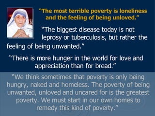 “ The most terrible poverty is loneliness and the feeling of being unloved.”     “ The biggest disease today is not    leprosy or tuberculosis, but rather the feeling of being unwanted.”   “ There is more hunger in the world for love and appreciation than for bread.”   “ We think sometimes that poverty is only being hungry, naked and homeless. The poverty of being unwanted, unloved and uncared for is the greatest poverty. We must start in our own homes to remedy this kind of poverty.”  