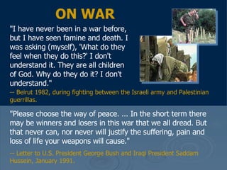 ON WAR "I have never been in a war before, but I have seen famine and death. I was asking (myself), 'What do they feel when they do this?' I don't understand it. They are all children of God. Why do they do it? I don't understand."  "Please choose the way of peace. ... In the short term there may be winners and losers in this war that we all dread. But that never can, nor never will justify the suffering, pain and loss of life your weapons will cause."  -- Letter to U.S. President George Bush and Iraqi President Saddam Hussein, January 1991.  -- Beirut 1982, during fighting between the Israeli army and Palestinian guerrillas. 