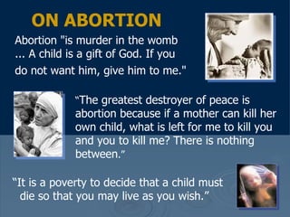 ON ABORTION Abortion "is murder in the womb ... A child is a gift of God. If you do not want him, give him to me."   “ The greatest destroyer of peace is abortion because if a mother can kill her own child, what is left for me to kill you and you to kill me? There is nothing between .”   “ It is a poverty to decide that a child must die so that you may live as you wish.”   