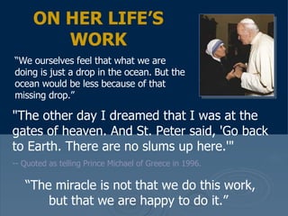 "The other day I dreamed that I was at the gates of heaven. And St. Peter said, 'Go back to Earth. There are no slums up here.'"   -- Quoted as telling Prince Michael of Greece in 1996.  ON HER LIFE’S WORK “ We ourselves feel that what we are doing is just a drop in the ocean. But the ocean would be less because of that missing drop.”  “ The miracle is not that we do this work, but that we are happy to do it.”  
