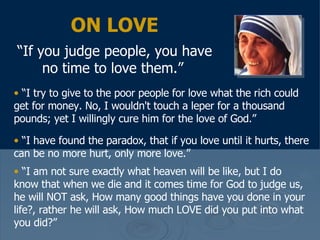 ON LOVE “ If you judge people, you have no time to love them.”   “ I try to give to the poor people for love what the rich could get for money. No, I wouldn't touch a leper for a thousand pounds; yet I willingly cure him for the love of God.”  “ I have found the paradox, that if you love until it hurts, there can be no more hurt, only more love.”  “ I am not sure exactly what heaven will be like, but I do know that when we die and it comes time for God to judge us, he will NOT ask, How many good things have you done in your life?, rather he will ask, How much LOVE did you put into what you did?” 