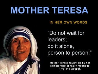 MOTHER TERESA
IN HER OWN WORDS

“Do not wait for
leaders;
♫ Turn on your speakers!
do it alone,
CLICK TO ADVANCE SLIDES
person to person.”
Note: This is the original Tommy’s Window “Mother Teresa”
Mother Teresa taught us
PowerPoint slideshow. There’s another similar copy floating around by her
on the internet that someone else ‘modified’ using it really means to
sample what this original.

‘live’ the Gospel.

 