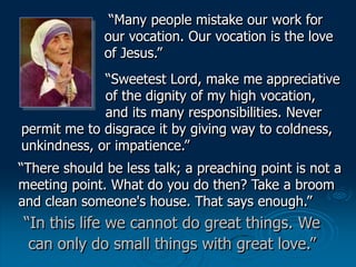“In this life we cannot do great things. We
can only do small things with great love.”
“Many people mistake our work for
o...