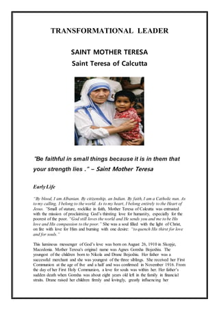 TRANSFORMATIONAL LEADER
SAINT MOTHER TERESA
Saint Teresa of Calcutta
"Be faithful in small things because it is in them that
your strength lies ." – Saint Mother Teresa
EarlyLife
“By blood, I am Albanian. By citizenship, an Indian. By faith, I am a Catholic nun. As
to my calling, I belong to the world. As to my heart, I belong entirely to the Heart of
Jesus. ”Small of stature, rocklike in faith, Mother Teresa of Calcutta was entrusted
with the mission of proclaiming God’s thirsting love for humanity, especially for the
poorest of the poor. “God still loves the world and He sends you and me to be His
love and His compassion to the poor.” She was a soul filled with the light of Christ,
on fire with love for Him and burning with one desire: “to quench His thirst for love
and for souls.”
This luminous messenger of God’s love was born on August 26, 1910 in Skopje,
Macedonia. Mother Teresa's original name was Agnes Gonxha Bojaxhiu. The
youngest of the children born to Nikola and Drane Bojaxhiu. Her father was a
successful merchant and she was youngest of the three siblings. She received her First
Communion at the age of five and a half and was confirmed in November 1916. From
the day of her First Holy Communion, a love for souls was within her. Her father’s
sudden death when Gonxha was about eight years old left in the family in financial
straits. Drane raised her children firmly and lovingly, greatly influencing her
 