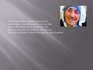 Today the world is upside down and is suffering so much because there is so little love in the home and in family life .We have no time for our children , we have no time for each other , there is no time to enjoy together.