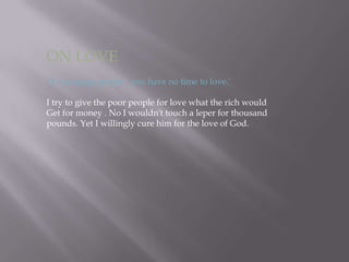 ON LOVE‘If you judge people , you have no time to love.’I try to give the poor people for love what the rich would Get for money . No I wouldn't touch a leper for thousandpounds. Yet I willingly cure him for the love of God.