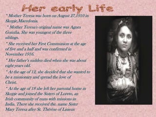 * Mother Teresa was born on August 27,1910 in
Skopje,Macedonia.
 * Mother Teresa's original name was Agnes
Gonxha. She was youngest of the three
siblings.
* She received her First Communion at the age
of five and a half and was confirmed in
November 1916.
* Her father’s sudden died when she was about
eight years old.
* At the age of 12, she decided that she wanted to
be a missionary and spread the love of
Christ.
* At the age of 18 she left her parental home in
Skopje and joined the Sisters of Loreto, an
Irish community of nuns with missions in
India. There she received the. name Sister
Mary Teresa after St. Thérèse of Lisieux
 
