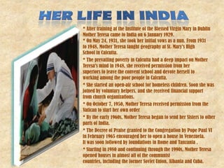 * After training at the Institute of the Blessed Virgin Mary in Dublin
Mother Teresa came to India on 6 January 1929.
* On May 24, 1931, she took her initial vows as a nun. From 1931
to 1948, Mother Teresa taught geography at St. Mary's High
School in Calcutta.
* The prevailing poverty in Calcutta had a deep impact on Mother
Teresa's mind in 1948, she received permission from her
superiors to leave the convent school and devote herself to
working among the poor people in Calcutta.
* She started an open-air school for homeless children. Soon she was
joined by voluntary helpers, and she received financial support
from church organizations.
* On October 7, 1950, Mother Teresa received permission from the
Vatican to start her own order
* By the early 1960s, Mother Teresa began to send her Sisters to other
parts of India.
* The Decree of Praise granted to the Congregation by Pope Paul VI
in February 1965 encouraged her to open a house in Venezuela.
It was soon followed by foundations in Rome and Tanzania .
* Starting in 1980 and continuing through the 1990s, Mother Teresa
opened houses in almost all of the communist
countries, including the former Soviet Union, Albania and Cuba.
 