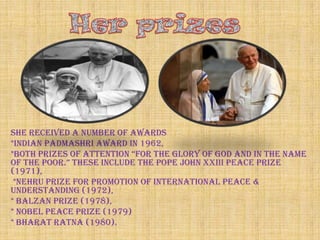 She received a number of awards
*Indian Padmashri Award in 1962,
*both prizes of attention “for the glory of god and in the name
of the poor.” these include the pope john XXiii peace prize
(1971),
 *Nehru Prize for Promotion of International Peace &
Understanding (1972),
* Balzan Prize (1978),
* Nobel Peace Prize (1979)
* Bharat Ratna (1980).
 