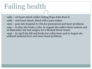 Failing health
• 1983 – 1st heart attack whilst visiting Pope John Paul II.
• 1989 – 2nd heart attack, fitted with a pace maker.
• 1992 – goes into hospital in USA for pneumonia and heart problems.
• 1993 – In May she broke 3 ribs, In August she suffers from malaria and
in September she had surgery for a blocked blood vessel.
• 1996 – In April she fell and broke her collar bone and in August she
suffered malarial fever and more heart problems.
 